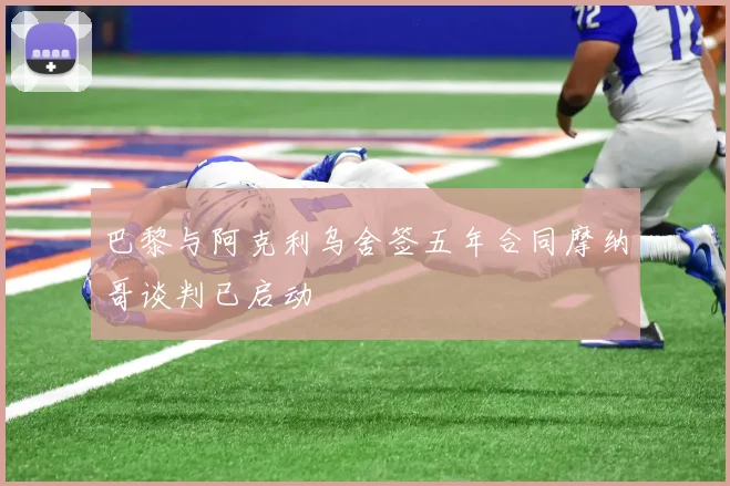 巴黎与阿克利乌舍签五年合同摩纳哥谈判已启动
