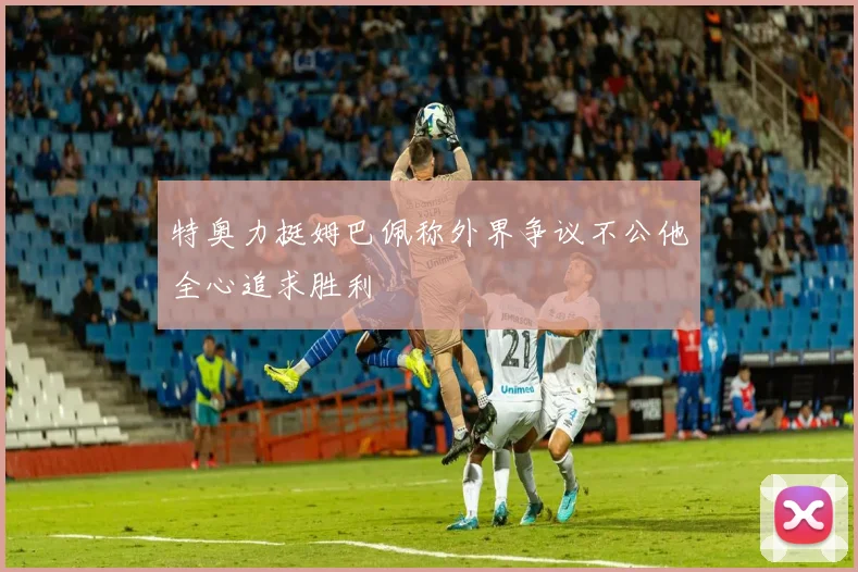 特奥力挺姆巴佩称外界争议不公他全心追求胜利