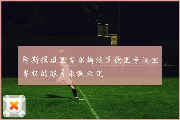 阿斯报道里克尔梅谈罗德里专注世界杯的球员未来未定