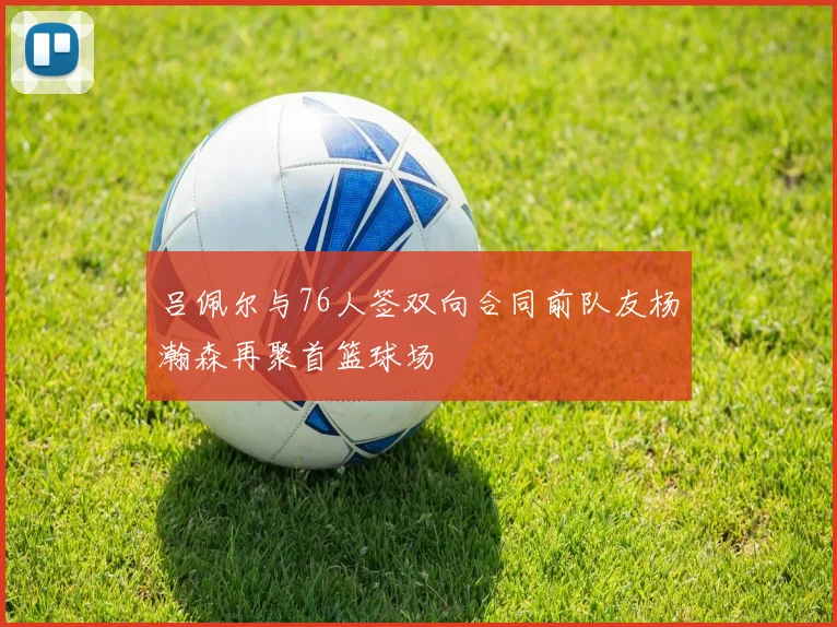 吕佩尔与76人签双向合同前队友杨瀚森再聚首篮球场