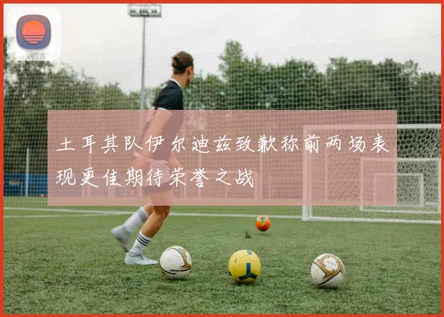 土耳其队伊尔迪兹致歉称前两场表现更佳期待荣誉之战