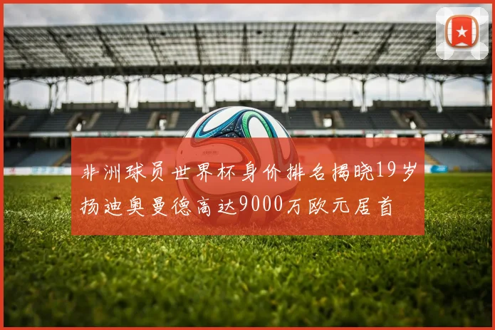 非洲球员世界杯身价排名揭晓19岁扬迪奥曼德高达9000万欧元居首