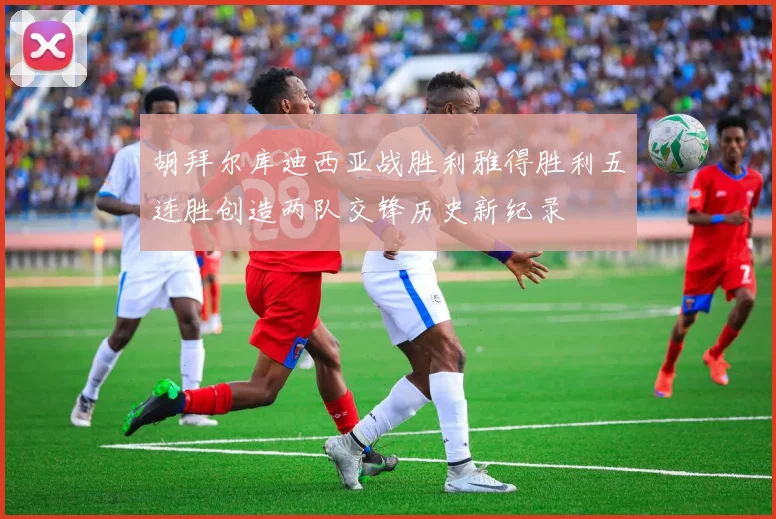 胡拜尔库迪西亚战胜利雅得胜利五连胜创造两队交锋历史新纪录