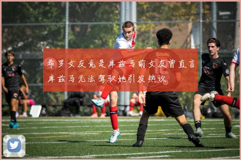 希罗女友竟是库兹马前女友曾直言库兹马无法驾驭她引发热议
