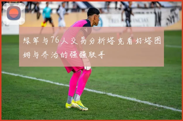 绿军与76人交易分析塔克看好塔图姆与乔治的强强联手