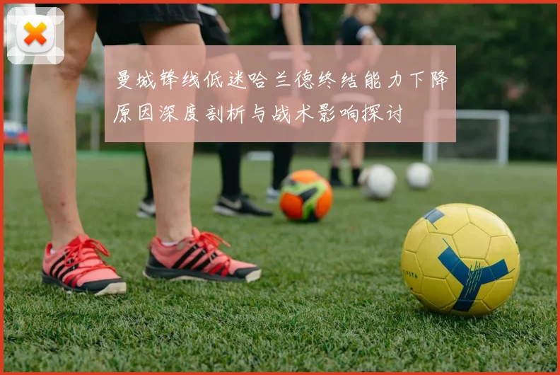 曼城锋线低迷哈兰德终结能力下降原因深度剖析与战术影响探讨
