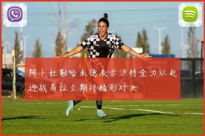 阿卜杜勒哈米德表示沙特全力以赴迎战乌拉圭期待精彩对决