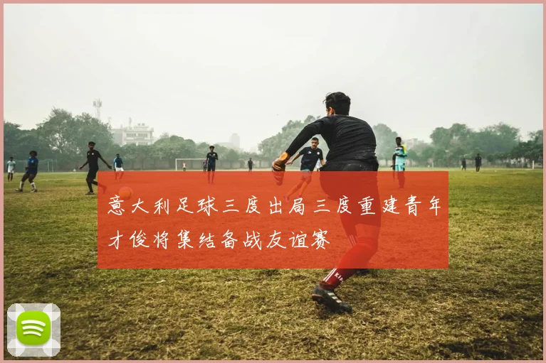 意大利足球三度出局三度重建青年才俊将集结备战友谊赛