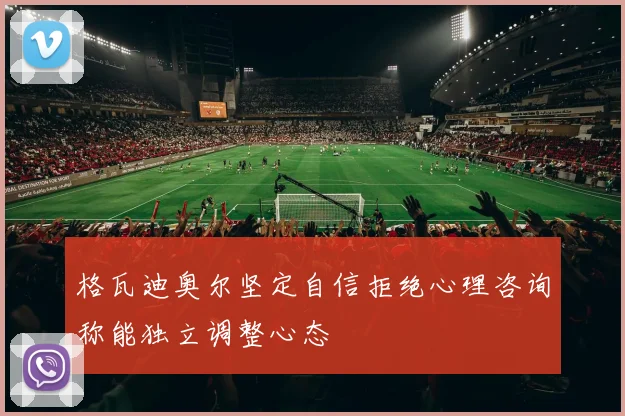 格瓦迪奥尔坚定自信拒绝心理咨询称能独立调整心态