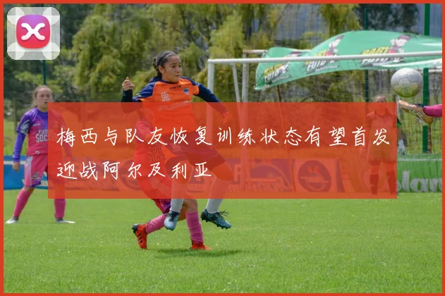 梅西与队友恢复训练状态有望首发迎战阿尔及利亚