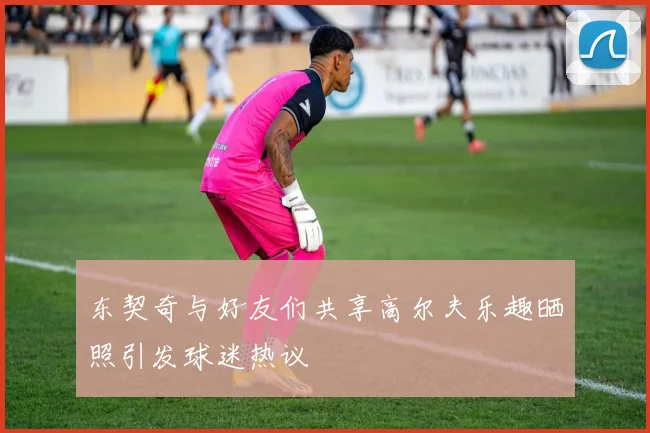 东契奇与好友们共享高尔夫乐趣晒照引发球迷热议
