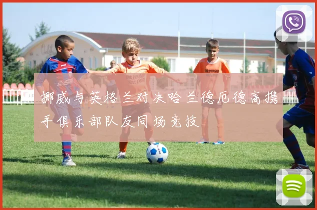 挪威与英格兰对决哈兰德厄德高携手俱乐部队友同场竞技