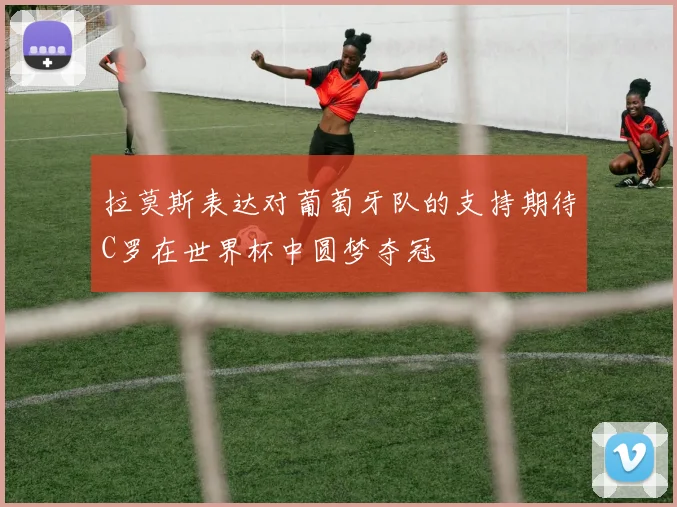 拉莫斯表达对葡萄牙队的支持期待C罗在世界杯中圆梦夺冠