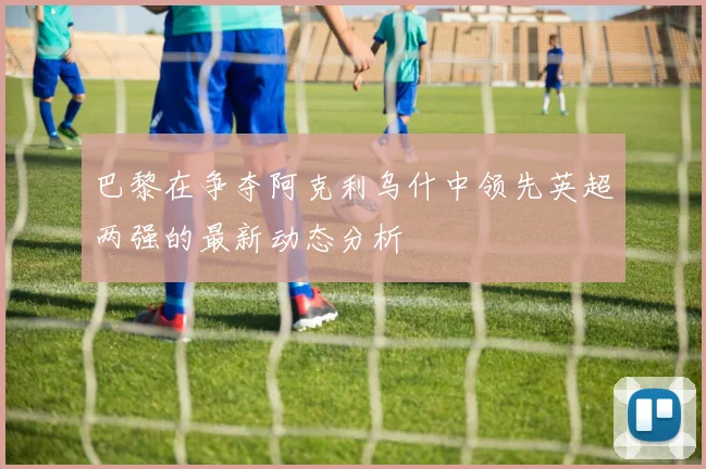 巴黎在争夺阿克利乌什中领先英超两强的最新动态分析