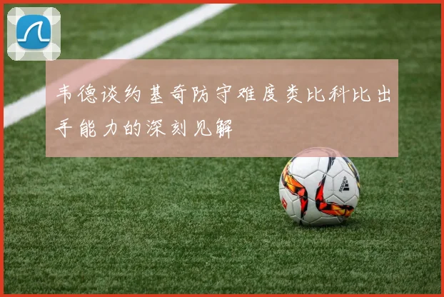 韦德谈约基奇防守难度类比科比出手能力的深刻见解