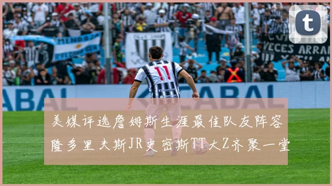 美媒评选詹姆斯生涯最佳队友阵容隆多里夫斯JR史密斯TT大Z齐聚一堂