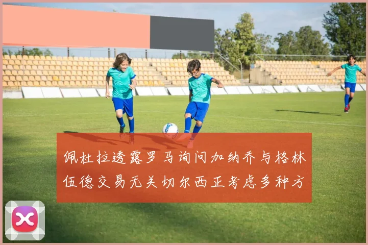 佩杜拉透露罗马询问加纳乔与格林伍德交易无关切尔西正考虑多种方案