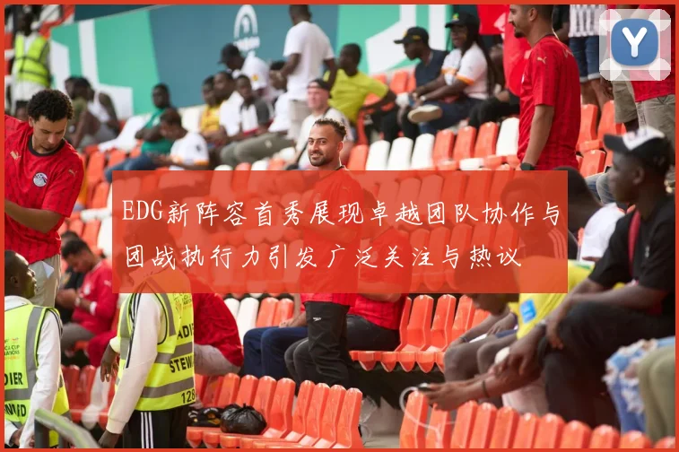 EDG新阵容首秀展现卓越团队协作与团战执行力引发广泛关注与热议