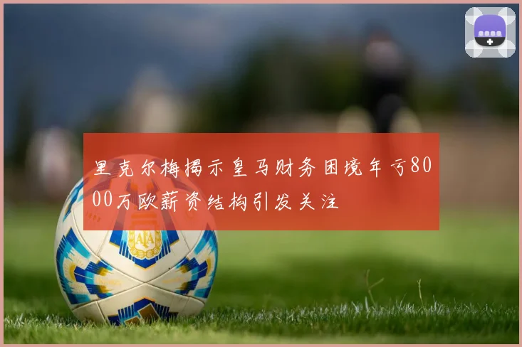 里克尔梅揭示皇马财务困境年亏8000万欧薪资结构引发关注