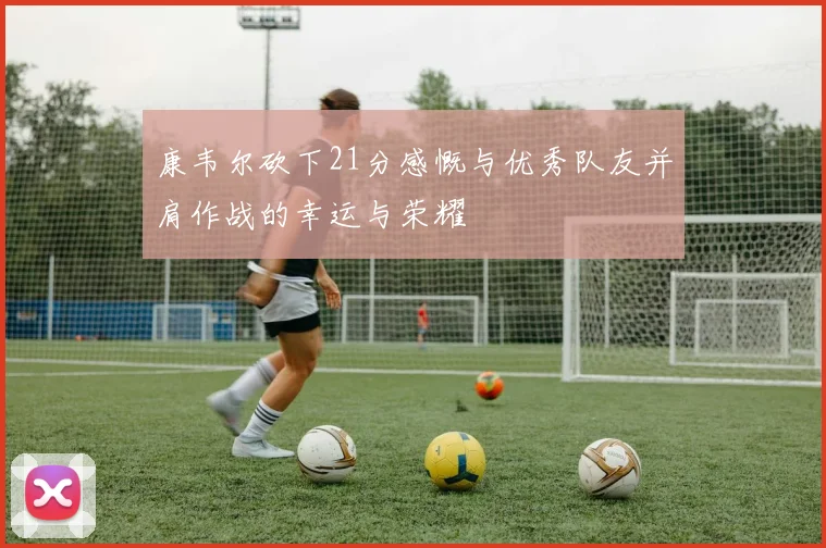 康韦尔砍下21分感慨与优秀队友并肩作战的幸运与荣耀
