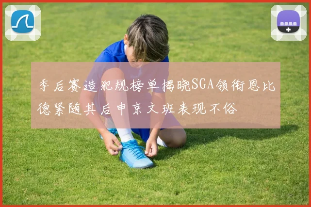 季后赛造犯规榜单揭晓SGA领衔恩比德紧随其后申京文班表现不俗
