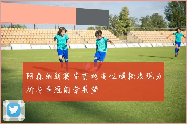 阿森纳新赛季首轮高位逼抢表现分析与争冠前景展望