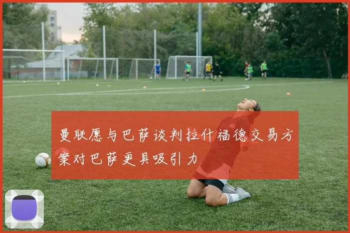 曼联愿与巴萨谈判拉什福德交易方案对巴萨更具吸引力